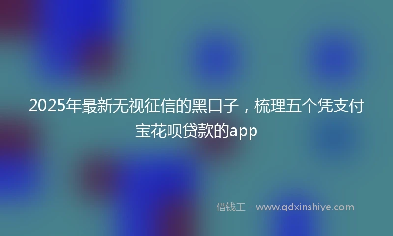 2025年最新无视征信的黑口子，梳理五个凭支付宝花呗贷款的app