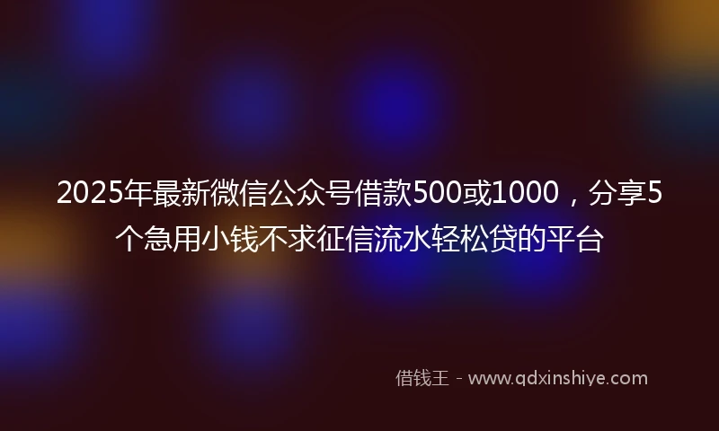 2025年最新微信公众号借款500或1000，分享5个急用小钱不求征信流水轻松贷的平台