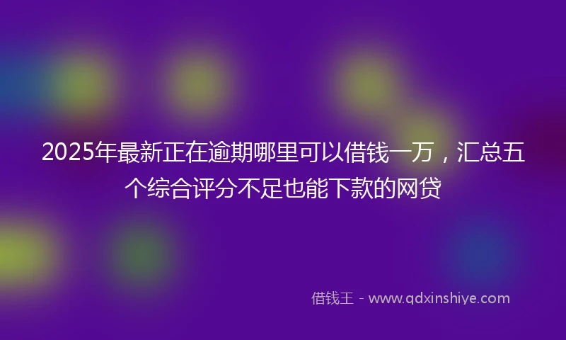 2025年最新正在逾期哪里可以借钱一万，汇总五个综合评分不足也能下款的网贷