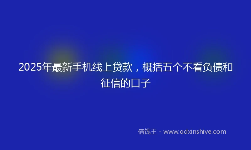 2025年最新手机线上贷款，概括五个不看负债和征信的口子