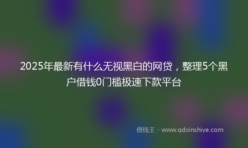 2025年最新有什么无视黑白的网贷，整理5个黑户借钱0门槛极速下款平台