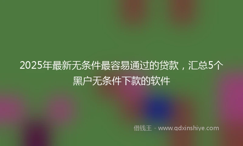 2025年最新无条件最容易通过的贷款，汇总5个黑户无条件下款的软件
