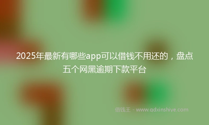 2025年最新有哪些app可以借钱不用还的，盘点五个网黑逾期下款平台