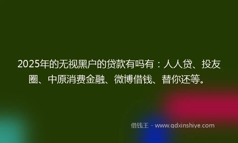 2025年的无视黑户的贷款有吗有：人人贷、投友圈、中原消费金融、微博借钱、替你还等。
