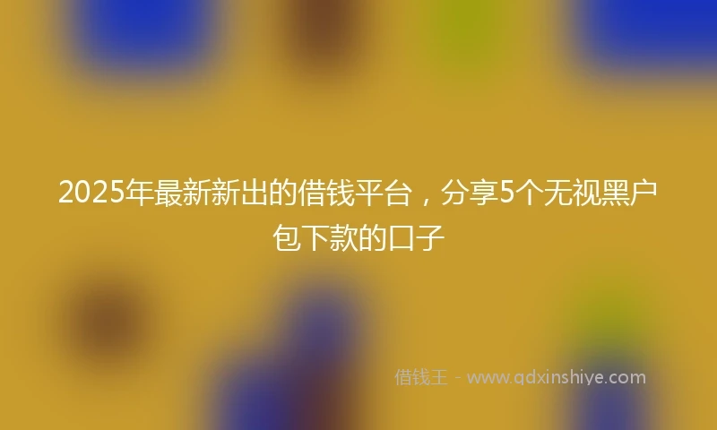 2025年最新新出的借钱平台，分享5个无视黑户包下款的口子