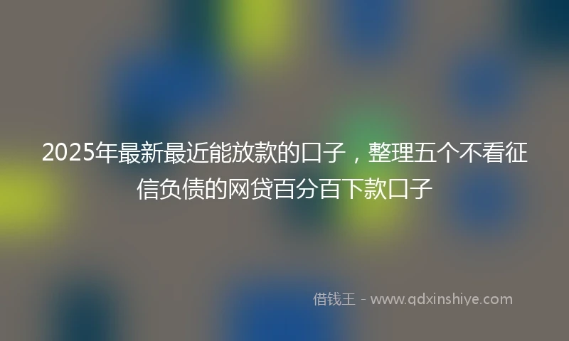 2025年最新最近能放款的口子，整理五个不看征信负债的网贷百分百下款口子