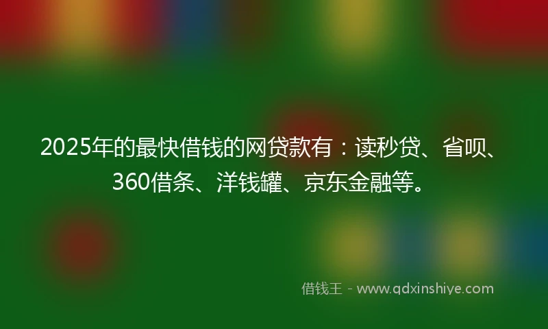 2025年的最快借钱的网贷款有：读秒贷、省呗、360借条、洋钱罐、京东金融等。