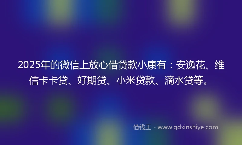 2025年的微信上放心借贷款小康有：安逸花、维信卡卡贷、好期贷、小米贷款、滴水贷等。