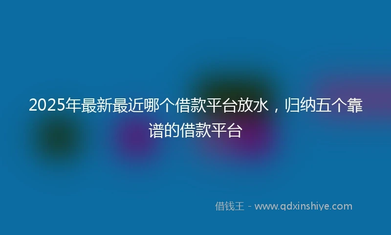 2025年最新最近哪个借款平台放水，归纳五个靠谱的借款平台