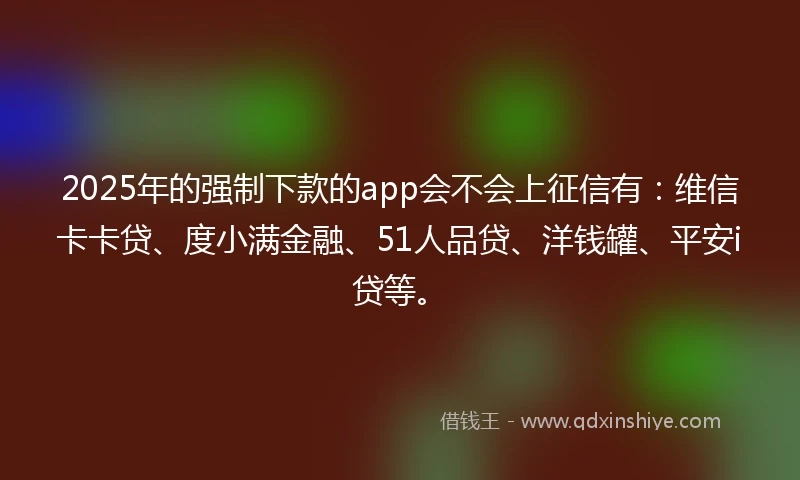 2025年的强制下款的app会不会上征信有：维信卡卡贷、度小满金融、51人品贷、洋钱罐、平安i贷等。