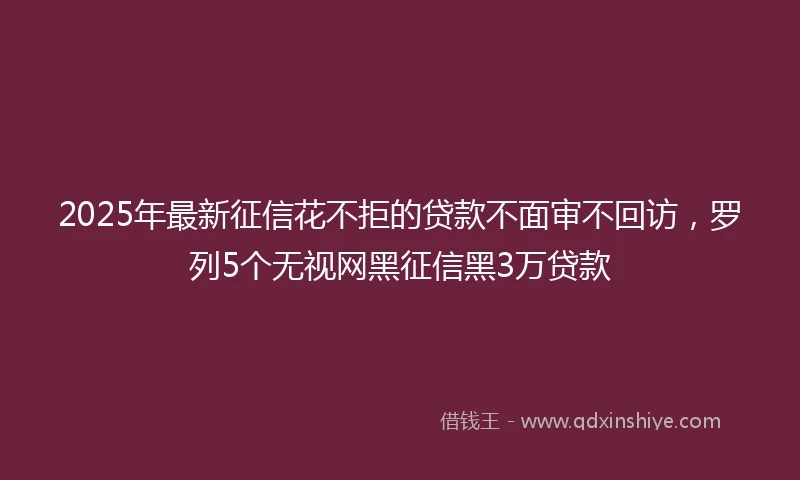 2025年最新征信花不拒的贷款不面审不回访，罗列5个无视网黑征信黑3万贷款