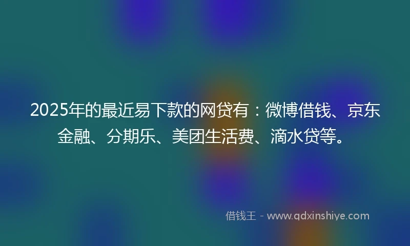 2025年的最近易下款的网贷有：微博借钱、京东金融、分期乐、美团生活费、滴水贷等。