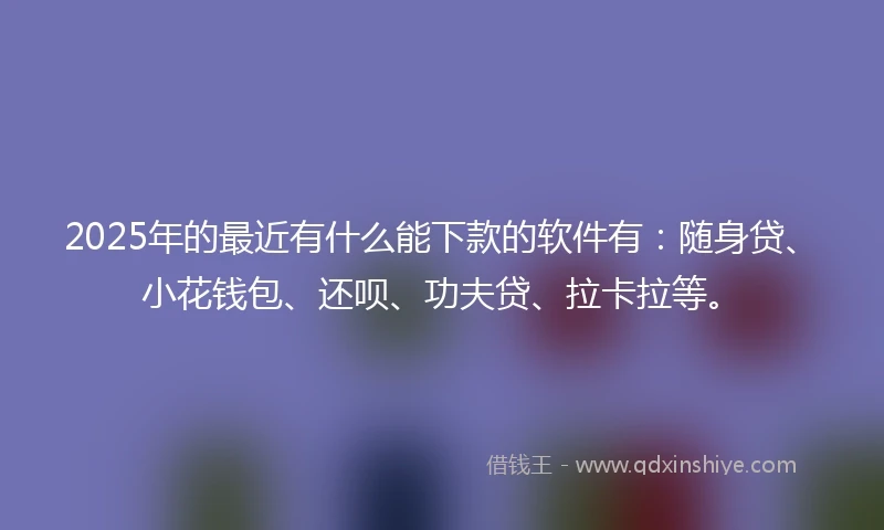 2025年的最近有什么能下款的软件有：随身贷、小花钱包、还呗、功夫贷、拉卡拉等。