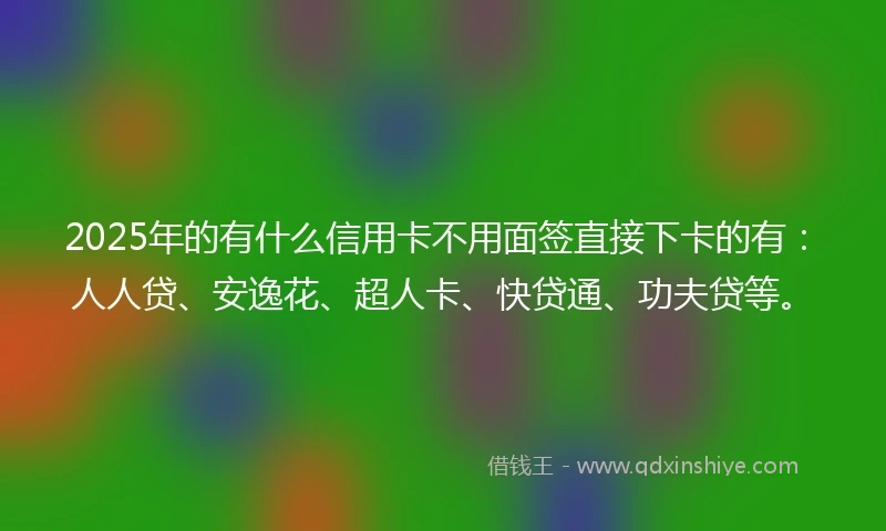2025年的有什么信用卡不用面签直接下卡的有：人人贷、安逸花、超人卡、快贷通、功夫贷等。