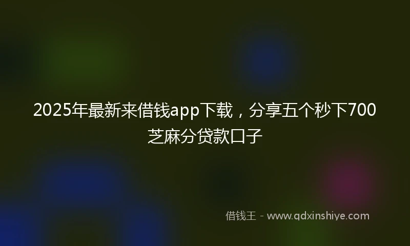 2025年最新来借钱app下载，分享五个秒下700芝麻分贷款口子