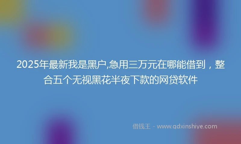 2025年最新我是黑户,急用三万元在哪能借到，整合五个无视黑花半夜下款的网贷软件