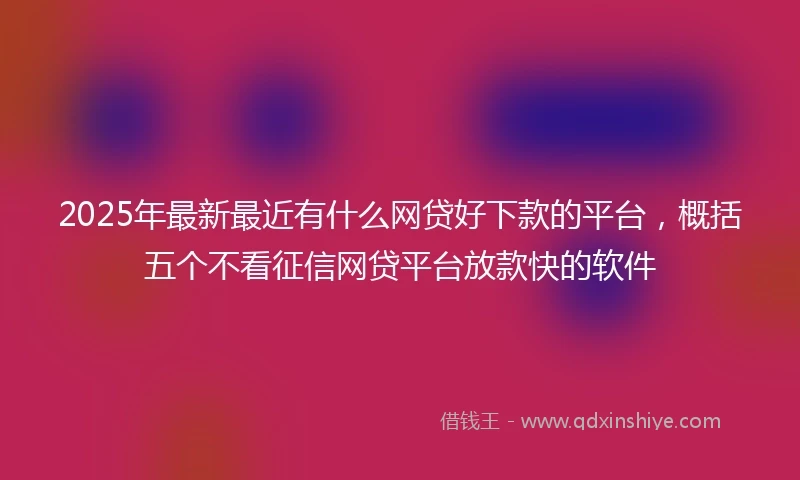 2025年最新最近有什么网贷好下款的平台，概括五个不看征信网贷平台放款快的软件