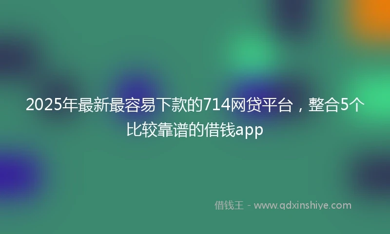 2025年最新最容易下款的714网贷平台，整合5个比较靠谱的借钱app