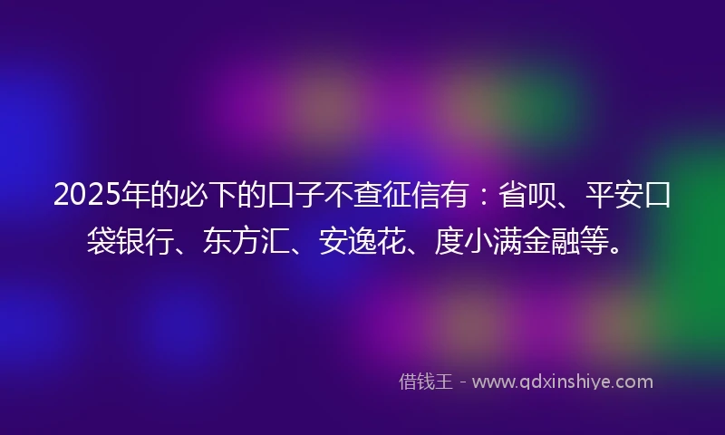 2025年的必下的口子不查征信有：省呗、平安口袋银行、东方汇、安逸花、度小满金融等。