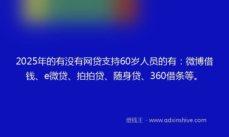2025年的有没有网贷支持60岁人员的有：微博借钱、e微贷、拍拍贷、随身贷、360借条等。