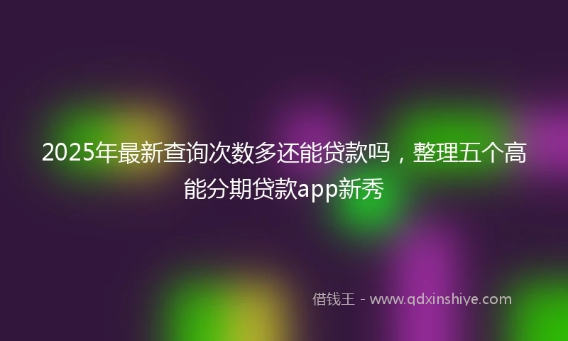 2025年最新查询次数多还能贷款吗，整理五个高能分期贷款app新秀
