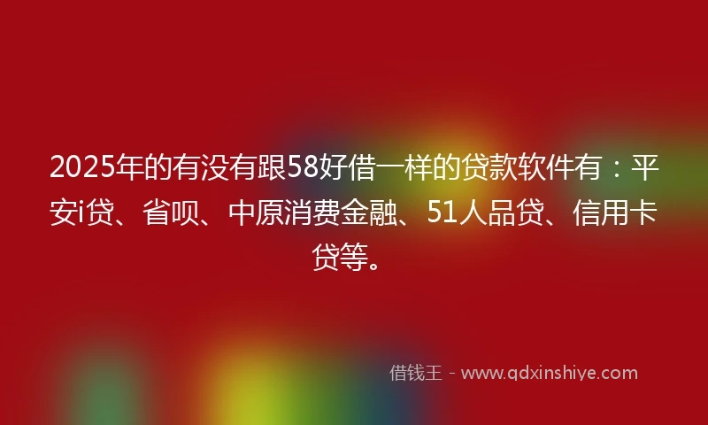 2025年的有没有跟58好借一样的贷款软件有：平安i贷、省呗、中原消费金融、51人品贷、信用卡贷等。