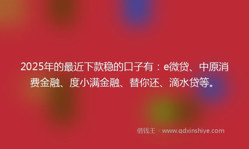 2025年的最近下款稳的口子有：e微贷、中原消费金融、度小满金融、替你还、滴水贷等。