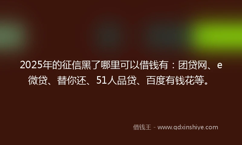 2025年的征信黑了哪里可以借钱有：团贷网、e微贷、替你还、51人品贷、百度有钱花等。