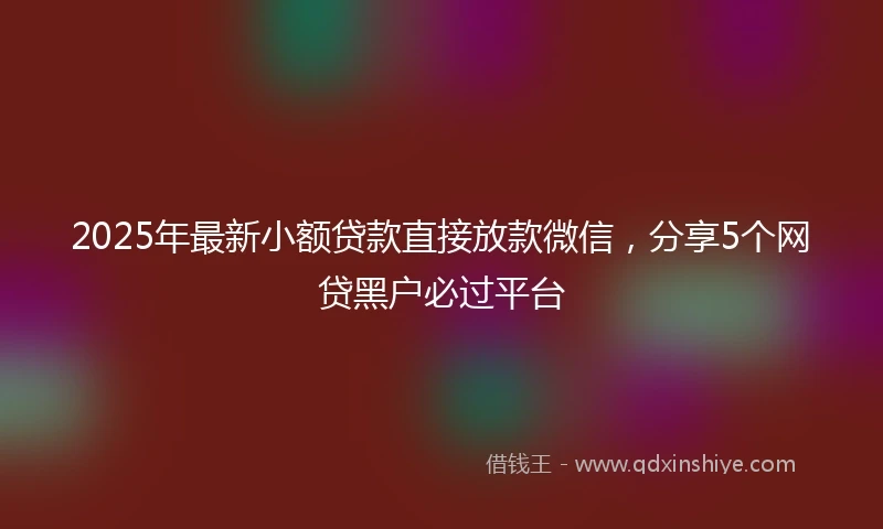 2025年最新小额贷款直接放款微信，分享5个网贷黑户必过平台