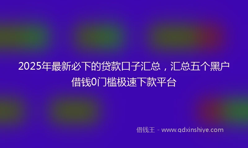 2025年最新必下的贷款口子汇总，汇总五个黑户借钱0门槛极速下款平台