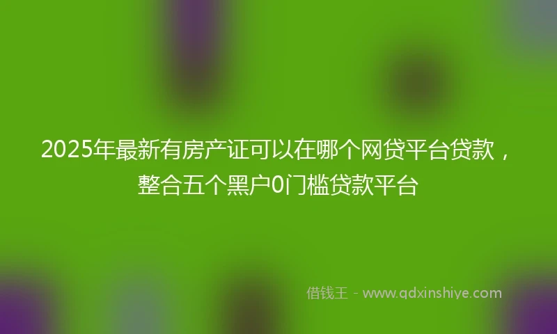 2025年最新有房产证可以在哪个网贷平台贷款，整合五个黑户0门槛贷款平台
