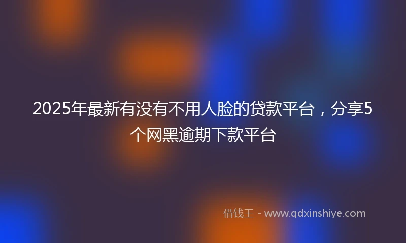 2025年最新有没有不用人脸的贷款平台，分享5个网黑逾期下款平台