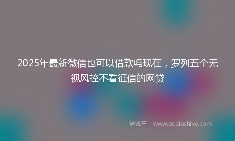 2025年最新微信也可以借款吗现在，罗列五个无视风控不看征信的网贷