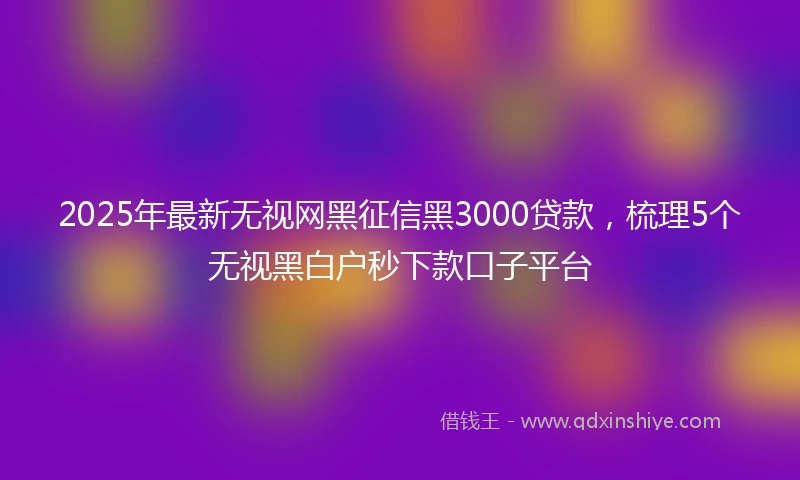2025年最新无视网黑征信黑3000贷款，梳理5个无视黑白户秒下款口子平台