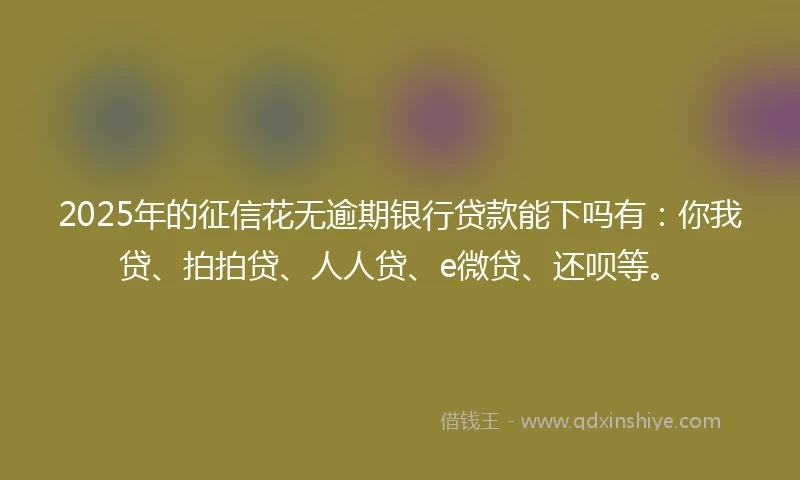 2025年的征信花无逾期银行贷款能下吗有：你我贷、拍拍贷、人人贷、e微贷、还呗等。