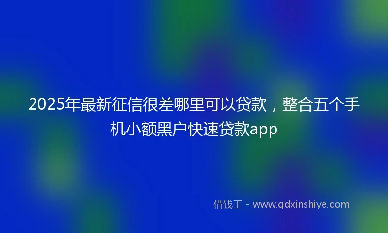 2025年最新征信很差哪里可以贷款，整合五个手机小额黑户快速贷款app