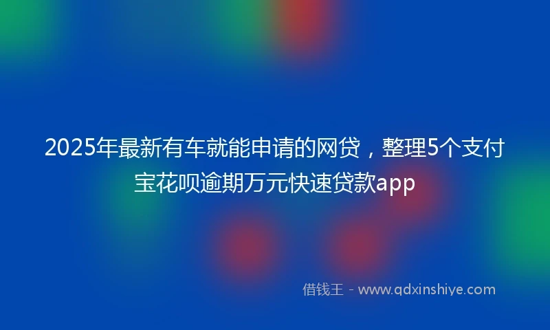 2025年最新有车就能申请的网贷，整理5个支付宝花呗逾期万元快速贷款app