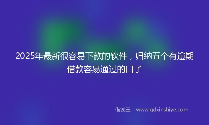 2025年最新很容易下款的软件，归纳五个有逾期借款容易通过的口子