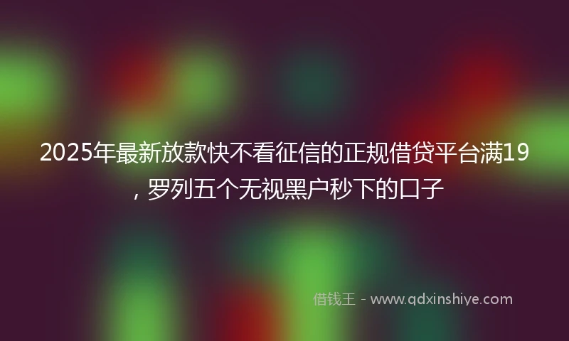 2025年最新放款快不看征信的正规借贷平台满19，罗列五个无视黑户秒下的口子