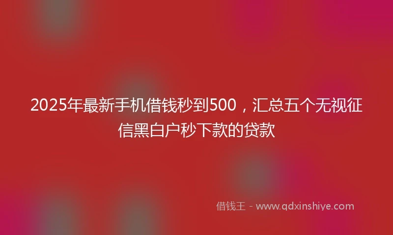 2025年最新手机借钱秒到500，汇总五个无视征信黑白户秒下款的贷款