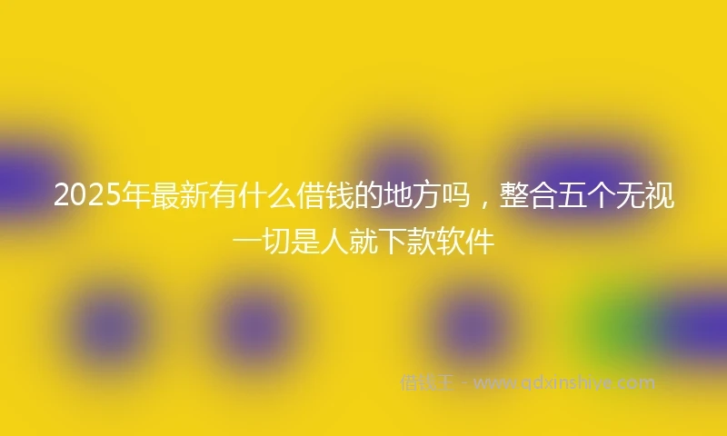 2025年最新有什么借钱的地方吗，整合五个无视一切是人就下款软件
