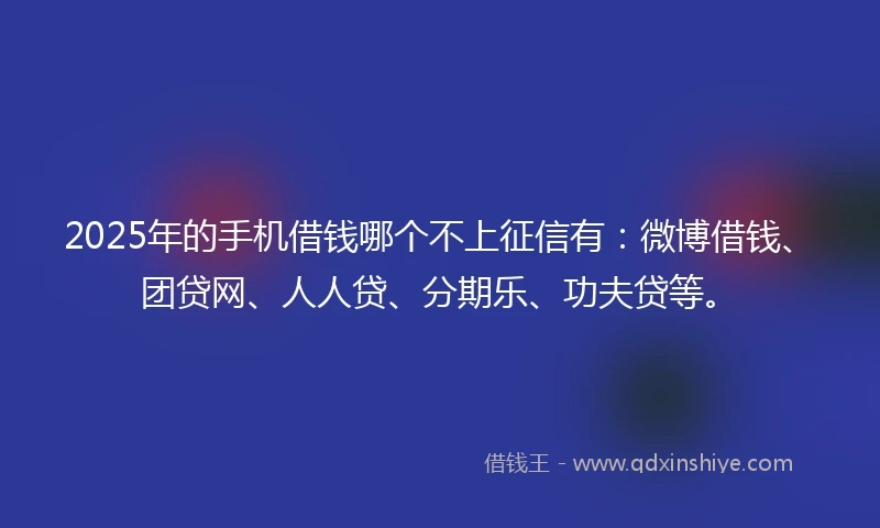 2025年的手机借钱哪个不上征信有：微博借钱、团贷网、人人贷、分期乐、功夫贷等。