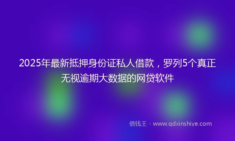 2025年最新抵押身份证私人借款，罗列5个真正无视逾期大数据的网贷软件