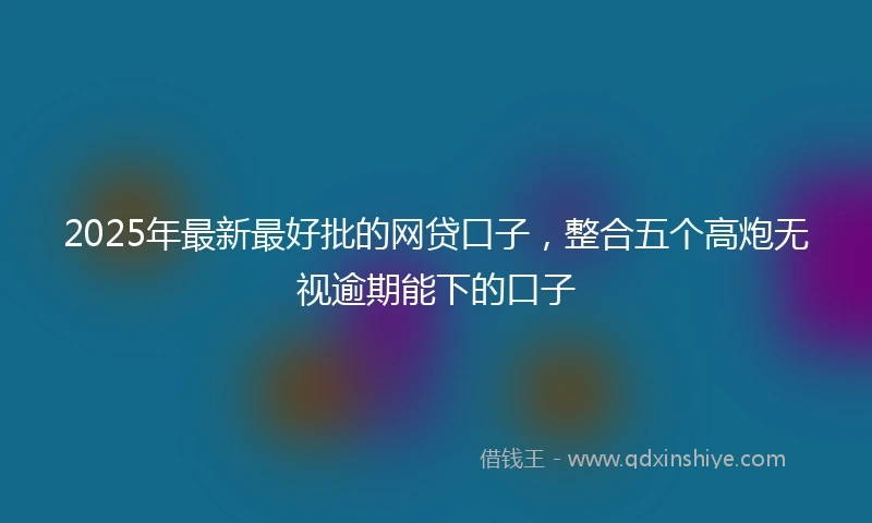 2025年最新最好批的网贷口子，整合五个高炮无视逾期能下的口子