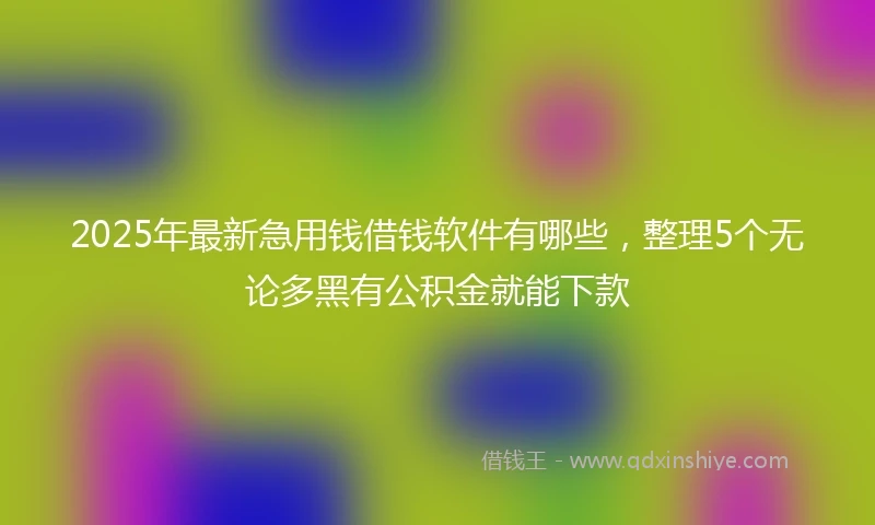 2025年最新急用钱借钱软件有哪些，整理5个无论多黑有公积金就能下款