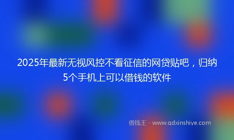 2025年最新无视风控不看征信的网贷贴吧，归纳5个手机上可以借钱的软件
