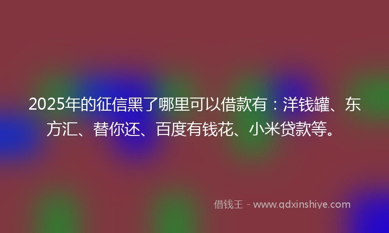 2025年的征信黑了哪里可以借款有：洋钱罐、东方汇、替你还、百度有钱花、小米贷款等。