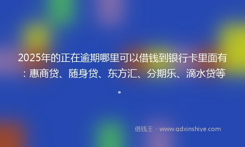 2025年的正在逾期哪里可以借钱到银行卡里面有：惠商贷、随身贷、东方汇、分期乐、滴水贷等。