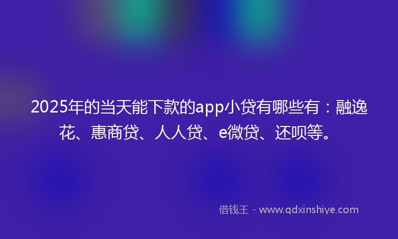 2025年的当天能下款的app小贷有哪些有：融逸花、惠商贷、人人贷、e微贷、还呗等。