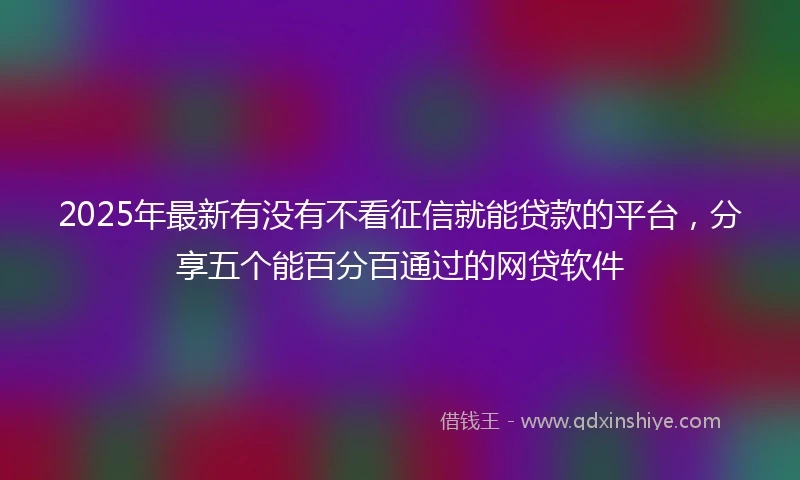 2025年最新有没有不看征信就能贷款的平台，分享五个能百分百通过的网贷软件